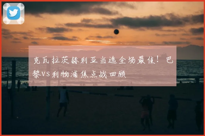 克瓦拉茨赫利亚当选全场最佳!巴黎vs利物浦焦点战回顾