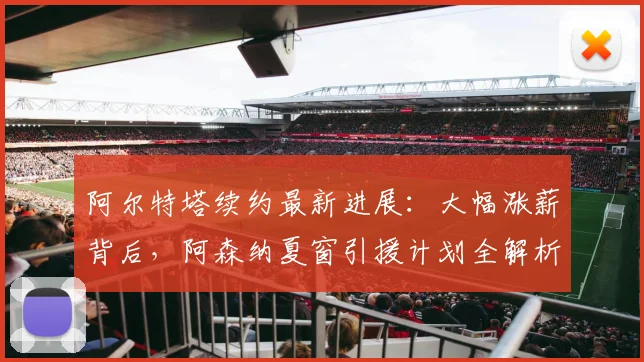 阿尔特塔续约最新进展:大幅涨薪背后,阿森纳夏窗引援计划全解析