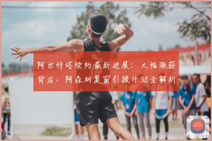 阿尔特塔续约最新进展：大幅涨薪背后，阿森纳夏窗引援计划全解析