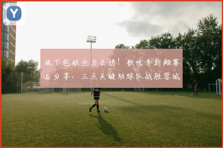 放下包袱全力去拼！教练李新翔赛后分享，三点关键助球队战胜蓉城队