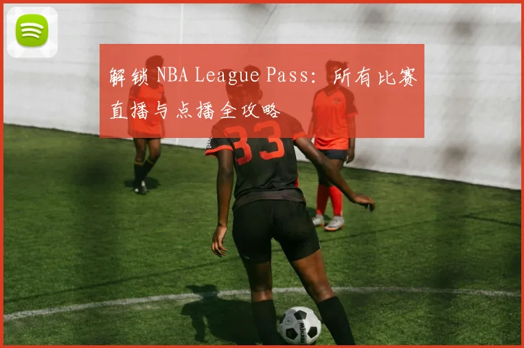 解锁 NBA League Pass：所有比赛直播与点播全攻略