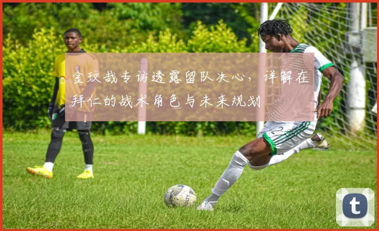 金玟哉专访透露留队决心，详解在拜仁的战术角色与未来规划
